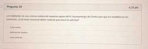 Pregunta 10 6.25 pts
Los habitantes de una colonía residencial requieren apoyo del M. Ayuntamierto de Centro para que les restablezcan las
iuminarias. ¿Cuál texto funcional deben redactar para hacer la solicitud?
Carta poder
Solicitud de empleo.
Carta petición