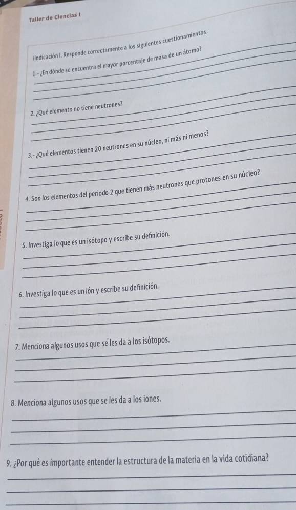 Taller de Ciencias I 
lindicación I. Responde correctamente a los siguientes cuestionamientos._ 
_1.-¿En dónde se encuentra el mayor porcentaje de masa de un átomo? 
_ 
_ 
_2. ¿Què elemento no tiene neutrones? 
_ 
3.- ¿Qué elementos tienen 20 neutrones en su núcleo, ni más ni menos? 
_ 
_ 
_4. Son los elementos del periodo 2 que tienen más neutrones que protones en su núcleo? 
_ 
_ 
S. Investiga lo que es un isótopo y escribe su definición. 
_ 
_ 
6. Investiga lo que es un ión y escribe su definición. 
_ 
_ 
7. Menciona algunos usos que se les da a los isótopos. 
_ 
_ 
8. Menciona algunos usos que se les da a los iones. 
_ 
_ 
_ 
9. ¿Por qué es importante entender la estructura de la materia en la vida cotidiana? 
_ 
_