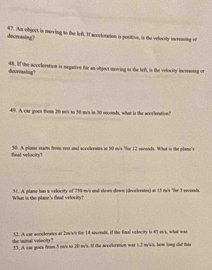 An object is moving to the left. If acceleration is positive, is the velocity increasing or 
decreasing? 
48. If the acceleration is negative for an object moving to the left, is the velocity increasing or 
decreasing? 
49. A car goes from 20 m/s to 50 m/s in 30 seconds, what is the acceleration? 
50. A plane starts from rest and accelerates at 50m/s^2 for 12 seconds. What is the plane's 
final velocity? 
51. A plane has a velocity of 750 m/s and slows down (decelerates) at 15m/s^2 for 5 seconds. 
What is the plane's final velocity? 
52. A car accelerates at 2m/s/s for 14 seconds, if the final velocity is 45 m/s, what was 
the initial velocity? 
53, A car goes from 5 m/s to 20 m/s. If the acceleration was 1.2 m/s/s, how long did this