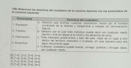 Relaciona los derechos del ciudadano de la columna derecha con los enunciados de
la columna izquierda:
A [1-b][2-c][3-d][4-a]
B) [1-a][2-b][3-d][4-c]
C) [1-c][2-b][3-d][4-a]
D) [1-d][2-a][3-b][4-c]