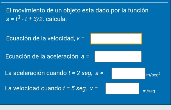 El movimiento de un objeto esta dado por la función
s=t^3-t+3/2. calcula: 
Ecuación de la velocidad, v= □  
Ecuación de la aceleración, a= (-y-()=()(x-)) □ ,□ ) 
La aceleración cuando t=2seg, a=□ m/seg^2
La velocidad cuando t=5 S∈ g, V= m/seg