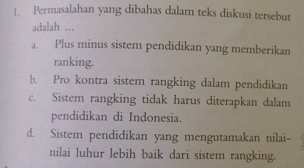 Permasalahan yang dibahas dalam teks diskusi tersebut
adalah ...
a. Plus minus sistem pendidikan yang memberikan
ranking.
b. Pro kontra sistem rangking dalam pendidikan
c. Sistem rangking tidak harus diterapkan dalam
pendidikan di Indonesia.
d. Sistem pendidikan yang mengutamakan nilai-
nilai luhur lebih baik dari sistem rangking.