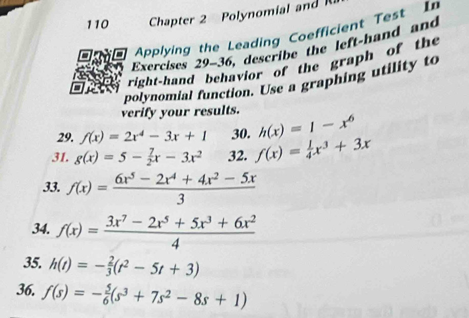 110 Chapter 2 Polynomial and 
Applying the Leading Coefficient Test In 
Exercises 29-36, describe the left-hand and 
right-hand behavior of the graph of the 
polynomial function. Use a graphing utility to 
verify your results. 
29. f(x)=2x^4-3x+1 30. h(x)=1-x^6
31. g(x)=5- 7/2 x-3x^2 32. f(x)= 1/4 x^3+3x
33. f(x)= (6x^5-2x^4+4x^2-5x)/3 
34. f(x)= (3x^7-2x^5+5x^3+6x^2)/4 
35. h(t)=- 2/3 (t^2-5t+3)
36. f(s)=- 5/6 (s^3+7s^2-8s+1)