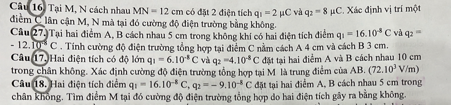 Câu 16, Tại M, N cách nhau MN=12cm có đặt 2 điện tích q_1=2mu C và q_2=8mu C. Xác định vị trí một 
điềểm C lân cận M, N mà tại đó cường độ điện trường bằng không. 
Câu 27. Tại hai điểm A, B cách nhau 5 cm trong không khí có hai điện tích điểm q_1=16.10^(-8)C và q_2=
- 12. 10^(-8)C. Tính cường độ điện trường tổng hợp tại điểm C nằm cách A 4 cm và cách B 3 cm. 
Câu 17. Hai điện tích có độ lớn q_1=6.10^(-8)C và q_2=4.10^(-8)C đặt tại hai điểm A và B cách nhau 10 cm
trong chân không. Xác định cường độ điện trường tổng hợp tại M là trung điểm của AB. (72.10^3V/m)
Câu 18. Hai điện tích điểm q_1=16.10^(-8)C, q_2=-9.10^(-8)C đặt tại hai điểm A, B cách nhau 5 cm trong 
chân không. Tìm điểm M tại đó cường độ điện trường tổng hợp do hai điện tích gây ra bằng không.