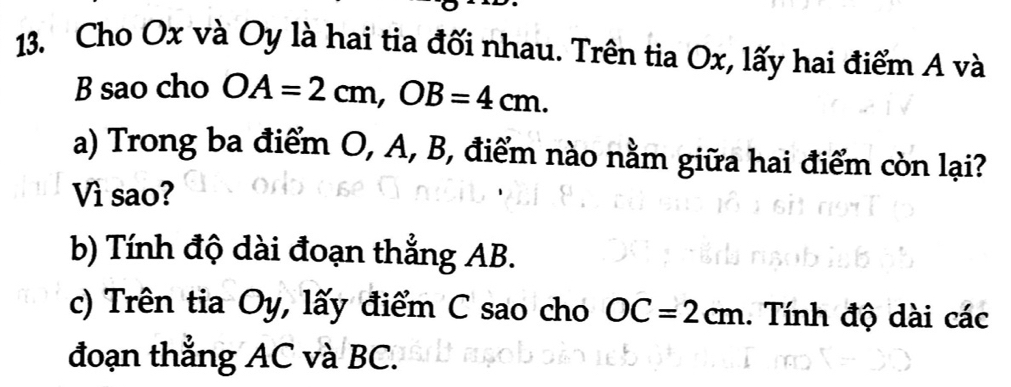 Cho Ox và Oy là hai tia đối nhau. Trên tia Ox, lấy hai điểm A và
B sao cho OA=2cm, OB=4cm. 
a) Trong ba điểm O, A, B, điểm nào nằm giữa hai điểm còn lại? 
Vì sao? 
b) Tính độ dài đoạn thẳng AB. 
c) Trên tia Oy, lấy điểm C sao cho OC=2cm. Tính độ dài các 
đoạn thẳng AC và BC.