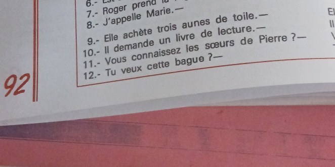 6.- £3
7.- Roger prend I 
8.- J’appelle Marie.— 
9.- Elle achète trois aunes de toile. — 
El 
10.- Il demande un livre de lecture.— 
a 
11.- Vous connaissez les sœurs de Pierre?_ 
12.- Tu veux cette bague ?— 
92