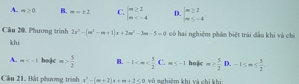 A. m≥ 0. B. m=± 2. C. beginarrayl m≥ 2 m . D. beginarrayl m≥ 2 m≤ -4endarray.. 
Câu 20. Phương trình 2x^2-(m^2-m+1)x+2m^2-3m-5=0 có hai nghiệm phân biệt trái dấu khi và chi
khi
A. m hoặc m> 5/2 . -1 . C. m≤ -1 hoặc m≥  5/2 .D.-1≤ m≤  5/2 . 
B.
Câu 21. Bất phương trình x^2-(m+2)x+m+2≤ 0 vô nghiêm khi và chi khi: