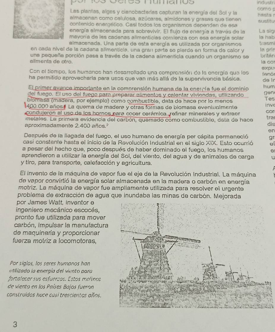 industri
Las plantas, algas y cianobacterias capturan la energía del Sol y la como p hasta r
almacenan como celulosa, azúcares, almidones y grasas que tienen sustitu
contenido energético. Casí todos los organísmos dependen de esa
energía almacenada para sobrevivir. El flujo de energía a través de la La sig
mayoría de las cadenas allmenticias comienza con esa energía solar la hab
almacenada. Una parte de esta energía es utilizada por organismos trasmi
en cada nivel de la cadena alimenticia, una gran parte se pierde en forma de calor y la prin
una pequeña porción pasa a través de la cadena alimenticla cuando un organismo se britán
alimenta de otro. la cor
expu
Con el tiempo, los humanos han desarrollado una comprensión de la energía que los
ha permitido aprovecharla para usos que van más allá de la supervivencia básica. fenór
do lr
El primer avance importante en la comprensión humana de la energía fue el dominio hum
del fuego. El uso del fuego para preparar alimentos y calentar viviendas, utilizando gen
biomasa (madera, por ejemplo) como combustible, data de hace por lo menos
Tes
400.000 años La quema de madera y otras formas de biomasa eventualmente inve
condujeron al uso de los hornos para cocer cerámica. refinar minerales y extraer cor
metales. La primera evidencia del carbón, quemado como combustible, data de hace tra
aproximadamente 2.400 años.² dis
en
Después de la liegada del fuego, el uso humano de energía per cápita permaneció gr
casi constante hasta el inicio de la Revolución Industrial en el siglo XIX. Esto ocurrió el
a pesar del hecho que, poco después de haber dominado el fuego, los humanos
aprendieron a utilizar la energía del Sol, del viento, del agua y de animales de carga u
y tiro, para transporte, calefacción y agricultura.
El invento de la máquina de vapor fue el eje de la Revolución Industrial. La máquina
de vapor convirtió la energía solar almacenada en la madera o carbón en energía
motriz. La máquina de vapor fue ampliamente utilizada para resolver el urgente
problema de extracción de agua que inundaba las minas de carbón. Mejorada
por James Watt, inventor e
ingeniero mecánico escocés,
pronto fue utilizada para mover
carbón, impulsar la manufactura
de maquinaría y proporcionar
fuerza motriz a locomotoras,
Por siglos, los seres humanos han
utilizado la energía del viento para
fortalecer sus esfuerzos. Estos molinos
de viento en los Países Bajos fueron
construidos hace casi trescientos años.
3