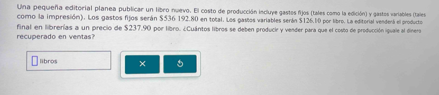 Una pequeña editorial planea publicar un libro nuevo. El costo de producción incluye gastos fijos (tales como la edición) y gastos variables (tales 
como la impresión). Los gastos fijos serán $536 192.80 en total. Los gastos variables serán $126.10 por libro. La editorial venderá el producto 
final en librerías a un precio de $237.90 por libro. ¿Cuántos libros se deben producir y vender para que el costo de producción iguale al dinero 
recuperado en ventas? 
libros 
×