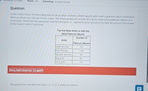 Submitting an external tool 
Question 
In the United States, the Recording Industry Association of America (RIAA) awards artists with a platinum album certification 
when an album has sold one million copies. The following data set includes the top five male artists platinum albums in a 
recent year. Determine the population standard deviation. σ , representing the spread of the data. Round your final answer 
to the nearest tenth if necessary. 
Top Five Male Artists or with the 
Most Plat 
Sorry, that's incorrect. Try again? 
The population standard deviation, α , is|overline 31.6 platinum albums.