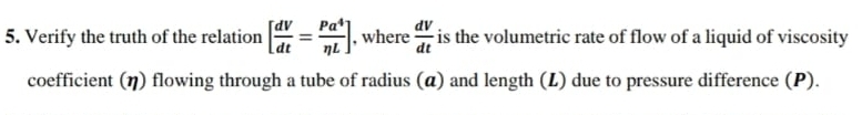 Verify the truth of the relation [ dV/dt = Pa^4/eta L ] , where  dV/dt  is the volumetric rate of flow of a liquid of viscosity 
coefficient (η) flowing through a tube of radius (α) and length (L) due to pressure difference (P).