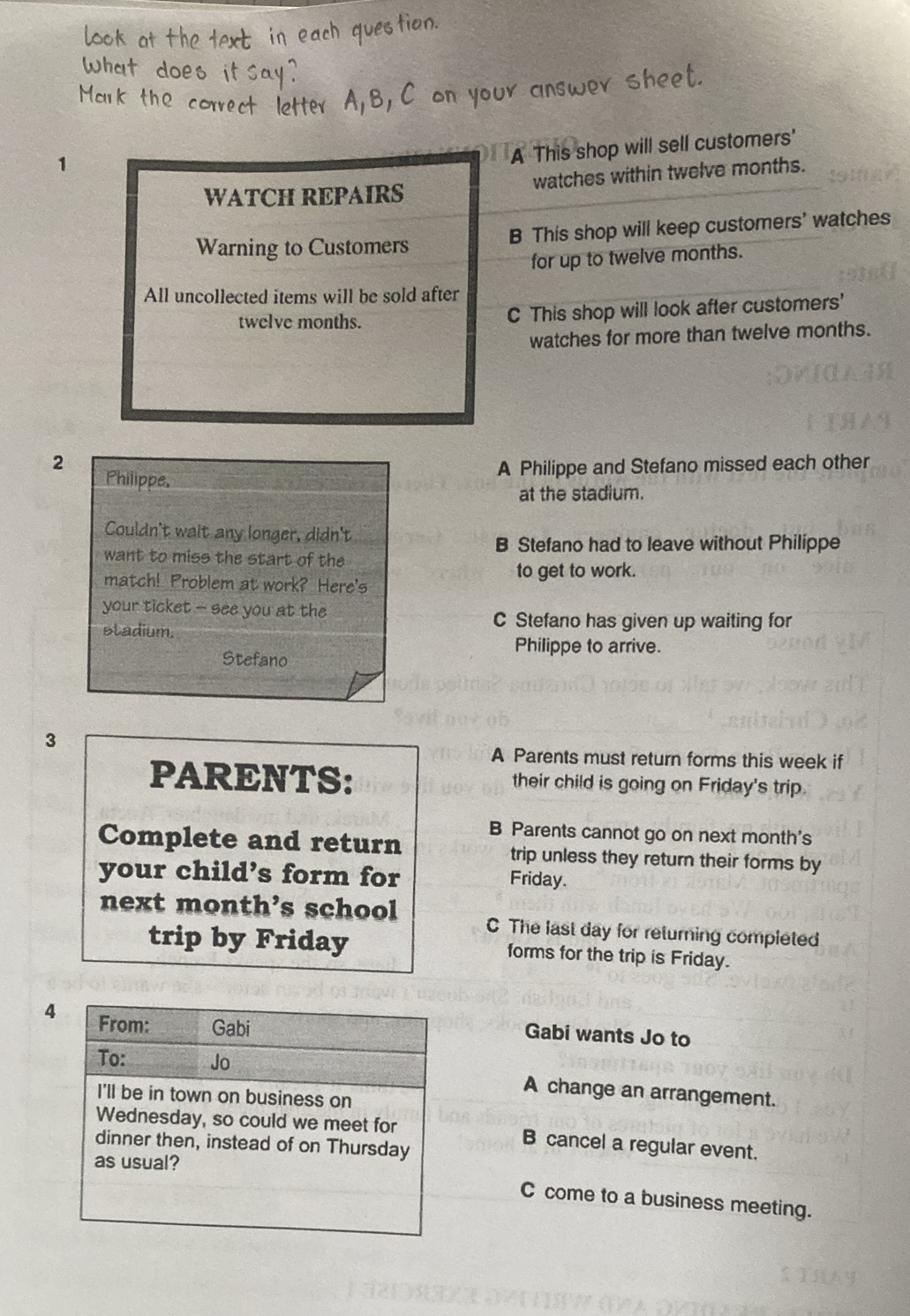 1
A This shop will sell customers'
WATCH REPAIRS watches within twelve months.
Warning to Customers B This shop will keep customers' watches
for up to twelve months.
All uncollected items will be sold after
twelve months. C This shop will look after customers'
watches for more than twelve months.
2
Philippe. A Philippe and Stefano missed each other
at the stadium.
Couldn't wait any longer, didn't
B Stefano had to leave without Philippe
want to miss the start of the
to get to work.
match! Problem at work? Here's
your ticket - see you at the
stadium.
C Stefano has given up waiting for
Philippe to arrive.
Stefano
3
A Parents must return forms this week if
PARENTS: their child is going on Friday's trip.
B Parents cannot go on next month's
Complete and return trip unless they return their forms by
your child’s form for
Friday.
next month’s school C The last day for returning completed
trip by Friday forms for the trip is Friday.
4
Gabi wants Jo to
A change an arrangement.
B cancel a regular event.
C come to a business meeting.