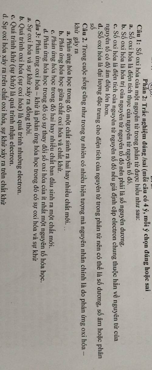 Phần 2: Trắc nghiệm đúng /sai (mỗi câu có 4 ý, mỗi ý chọn đúng hoặc sai
Câu 1: Số oxi hóa của một nguyên tử trong phân tử được hiểu như sau:
a. Số oxi hóa là điện tích thực của nguyên tử nguyên tố đó.
b. Số oxi hóa là hóa trị của nguyên tử nguyên tổ đó nên phải là số nguyên dương.
c. Số oxi hóa là điện tích của nguyên tử nguyên tổ đó nếu giả định cặp electron chung thuộc hằn về nguyên tử của
nguyên tố có độ âm điện lớn hơn.
d: Số oxi hóa là đại lượng đặc trưng cho điện tích của nguyên tử trong phân tử nên có thể là số dương, số âm hoặc phân
số
Câu 2. Trong cuộc sống cũng như trong tự nhiên có nhiều hiện tượng mà nguyên nhân chính là do phản ứng oxi hóa -
khử gây ra
a. Phản ứng hóa học trong đó một chất sinh ra hai hay nhiều chất mới.
b. Phản ứng hóa học giữa chất oxi hóa và chất khử.
c. Phản ứng hóa học trong đó hai hay nhiều chất ban đầu sinh ra một chất mới.
d. Phản ứng hóa học trong đó có sự thay đổi số oxi hóa của ít nhất một nguyên tố hóa học.
Câu 3: Phản ứng oxi hóa - khử là phản ứng hóa học trong đó có sự oxi hóa và sự khử
a. Sự oxi hóa và sự khử xảy ra đồng thời.
b. Quá trình oxi hóa (sự oxi hóa) là quá trình nhường electron.
c. Quá trình khử (sự khử) là quá trình nhận electron.
d. Sự oxi hóa xảy ra trên chất oxi hóa, sự khử xảy ra trên chất khử