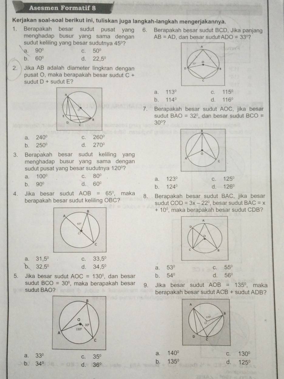 Asesmen Formatif 8
Kerjakan soal-soal berikut ini, tuliskan juga langkah-langkah mengerjakannya.
1. Berapakah besar sudut pusat yang 6. Berapakah besar sudut BCD, Jika panjang
menghadap busur yang sama dengan AB=AD , dan besar sudut ADO=33° ?
sudut keliling yang besar sudutnya 45° 2
a. 90° C. 50°
b. 60° d. 22,5°
2.  Jika AB adalah diameter lingkran dengan 
pusat O, maka berapakah besar sudut C+
sudut D+ sudut E?
a. 113° C. 115°
b. 114° d. 116°
7. Berapakah besar sudut AOC, jika besar
sudut BAO=32° , dan besar sudut BCO=
30° ?
a. 240° C. 260°
b. 250° d. 270°
3. Berapakah besar sudut keliling yang 
menghadap busur yang sama dengan 
sudut pusat yang besar sudutnya 120°
a. 100° C. 80°
a. 123° C. 125°
b. 90° d. 60°
b. 124° d. 126°
4. Jika besar sudut AOB=65° , maka 8. Berapakah besar sudut BAC, jika besar
berapakah besar sudut keliling OBC? sudut COD=3x-22° , besar sudut BAC=x
+10^0
, maka berapakah besar sudut CDB?
a. 31,5° C. 33,5°
b、 32,5^0 d. 34,5° a. 53° C. 55°
5. Jika besar sudut AOC=130° , dan besar b. 54° d. 56°
sudut BCO=30° , maka berapakah besar 9. Jika besar sudut AOB=135° , maka
sudut BAO? berapakah besar sudut ACB + sudut ADB?
a. 33° C. 35°
a. 140° C. 130°
b. 34° d. 36°
b. 135° d. 125°