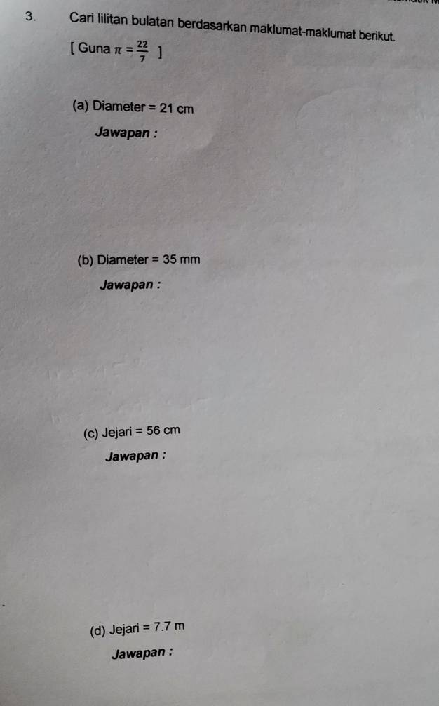 Cari lilitan bulatan berdasarkan maklumat-maklumat berikut. 
[ Guna π = 22/7 ]
(a) Diameter =21cm
Jawapan : 
(b) Diameter =35mm
Jawapan : 
(c) Jejari =56cm
Jawapan : 
(d) Jejari =7.7m
Jawapan :