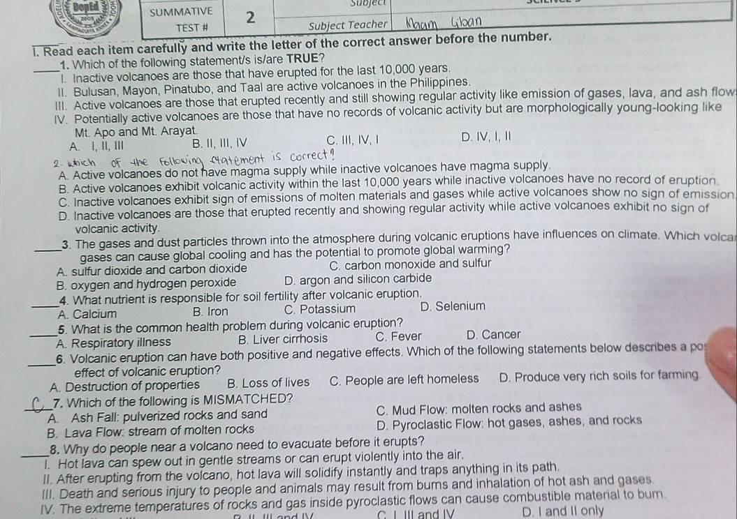 SUMMATIVE 2 Subject
TEST # Subject Teacher
l. Read each item carefully and write the letter of the correct answer before the number.
1. Which of the following statement/s is/are TRUE?
_l. Inactive volcanoes are those that have erupted for the last 10,000 years.
II. Bulusan, Mayon, Pinatubo, and Taal are active volcanoes in the Philippines.
III. Active volcanoes are those that erupted recently and still showing regular activity like emission of gases, lava, and ash flow
IV. Potentially active volcanoes are those that have no records of volcanic activity but are morphologically young-looking like
Mt. Apo and Mt. Arayat.
A. I, II, III B. II, III, Ⅳ C. ⅢI, IV, Ⅰ D. IV,I,Ⅱ
2 w ch
A. Active volcanoes do not have magma supply while inactive volcanoes have magma supply.
B. Active volcanoes exhibit volcanic activity within the last 10,000 years while inactive volcanoes have no record of eruption.
C. Inactive volcanoes exhibit sign of emissions of molten materials and gases while active volcanoes show no sign of emission
D. Inactive volcanoes are those that erupted recently and showing regular activity while active volcanoes exhibit no sign of
volcanic activity.
_3. The gases and dust particles thrown into the atmosphere during volcanic eruptions have influences on climate. Which volca
gases can cause global cooling and has the potential to promote global warming?
A. sulfur dioxide and carbon dioxide C. carbon monoxide and sulfur
B. oxygen and hydrogen peroxide D. argon and silicon carbide
4. What nutrient is responsible for soil fertility after volcanic eruption.
_A. Calcium B. Iron C. Potassium D. Selenium
5. What is the common health problem during volcanic eruption?
_A. Respiratory illness B. Liver cirrhosis C. Fever D. Cancer
_
6. Volcanic eruption can have both positive and negative effects. Which of the following statements below describes a po
effect of volcanic eruption?
A. Destruction of properties B. Loss of lives C. People are left homeless D. Produce very rich soils for farming
7. Which of the following is MISMATCHED?
_A. Ash Fall: pulverized rocks and sand C. Mud Flow: molten rocks and ashes
B. Lava Flow: stream of molten rocks D. Pyroclastic Flow: hot gases, ashes, and rocks
8. Why do people near a volcano need to evacuate before it erupts?
_I. Hot lava can spew out in gentle streams or can erupt violently into the air.
II. After erupting from the volcano, hot lava will solidify instantly and traps anything in its path.
III. Death and serious injury to people and animals may result from burns and inhalation of hot ash and gases
IV. The extreme temperatures of rocks and gas inside pyroclastic flows can cause combustible material to bum.
C I III and IV D. I and II only