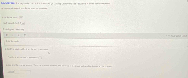 DIG DEEPER! The expression 20a+13c is the cost (in dollars) for a adults and c students to enter a science center 
a. How much does it cost for an adult? a student? 
Cost for an adult S(x)
Cost for a student S_13
Explain your reasoning 
D u 1 T T_1 4 / 10000 Word Limit 
I did the math 
b. Find the total cost for 4 adults and 24 students 
Cost for 4 adults and 24 students: s□ 
e. You find the cost for a group. Then the numbers of adults and students in the group both double. Does the cost double? 
The cos! ^circ 