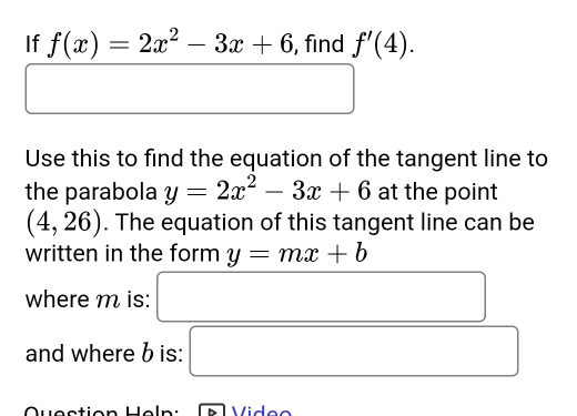 If f(x)=2x^2-3x+6 , find f'(4). 
( 
□  □ 
□  
Use this to find the equation of the tangent line to 
the parabola y=2x^2-3x+6 at the point
(4,26). The equation of this tangent line can be 
written in the form y=mx+b
where m is: □ 
and where b is: □ 
Quection Heln : Video