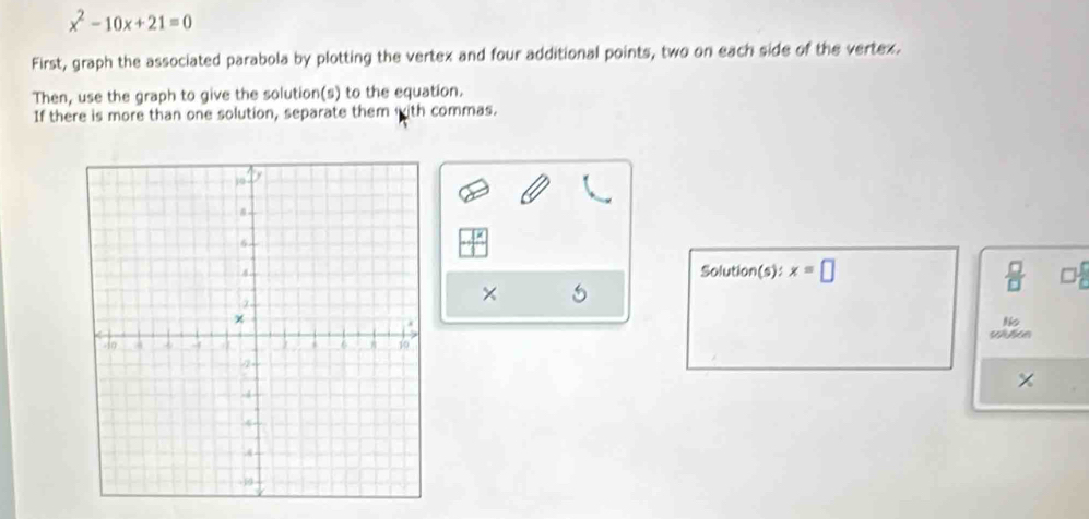 x^2-10x+21=0
First, graph the associated parabola by plotting the vertex and four additional points, two on each side of the vertex. 
Then, use the graph to give the solution(s) to the equation. 
If there is more than one solution, separate them with commas. 
Solution(s): x=□  □ /□   
× 
×