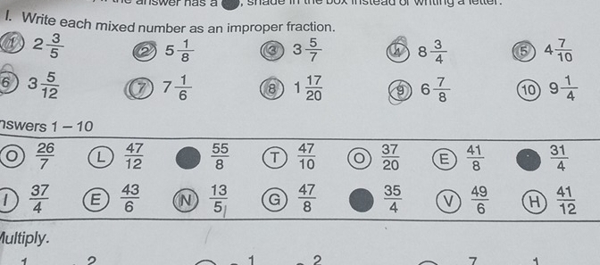 nswer has a , shade in the box instead or wnting a letter .
I. Write each mixed number as an improper fraction.
2 3/5  a 5 1/8  3 5/7  a 8 3/4  6 4 7/10 
6 3 5/12 
7 1/6  8 1 17/20  9 6 7/8  10 9 1/4 
nswers 1-10
 26/7  L  47/12   55/8  T  47/10   37/20  E  41/8  .  31/4 
 37/4  E  43/6  N  13/5  G  47/8   35/4  v  49/6  H  41/12 
Multiply.
1 2
7 1