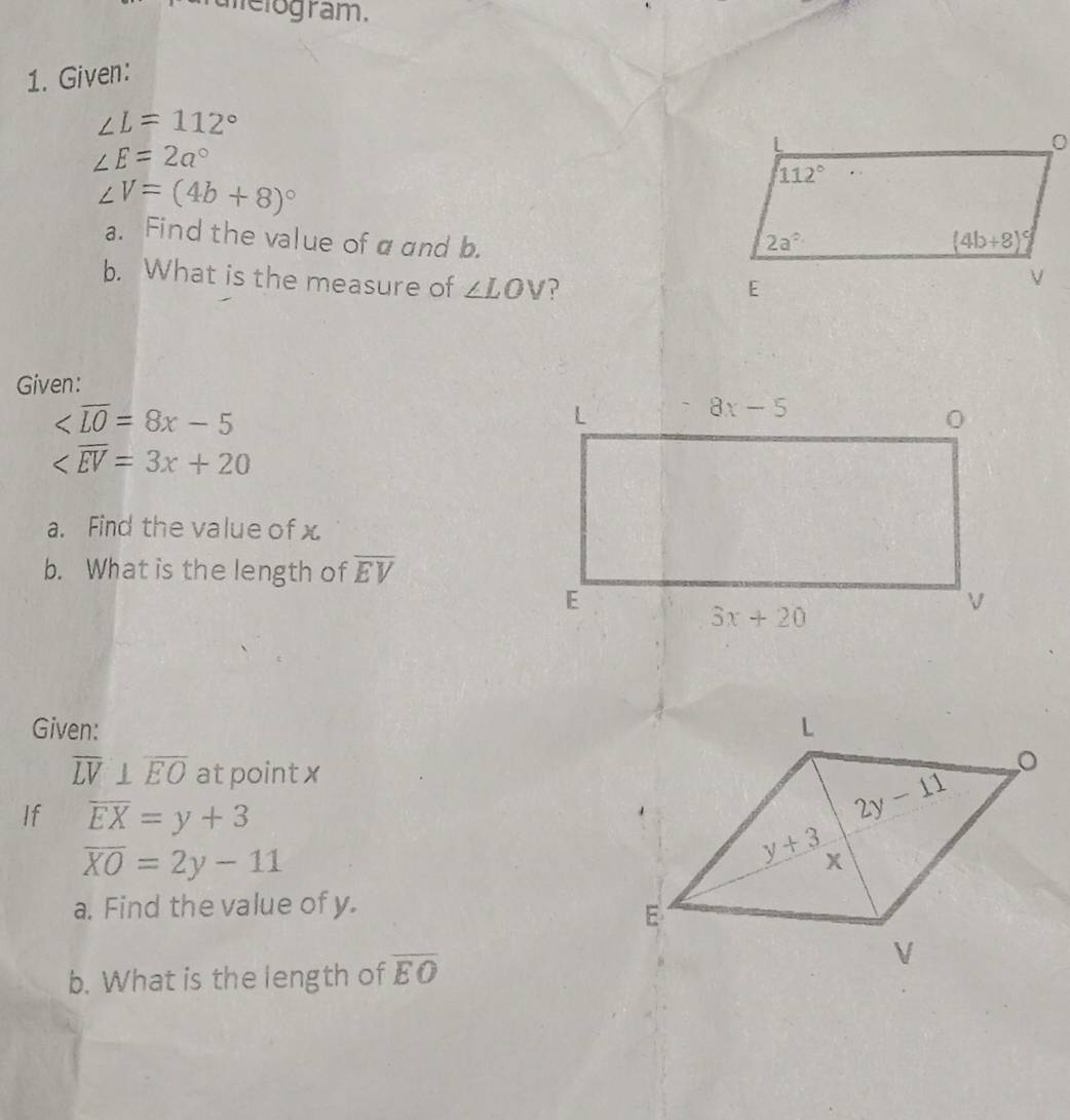 melogram.
1. Given:
∠ L=112°
∠ E=2a°
∠ V=(4b+8)^circ 
a. Find the value of αand b.
b. What is the measure of ∠ LOV
Given:

a. Find the value of x
b. What is the length of overline EV
Given:
overline LV⊥ overline EO atpoint x
If overline EX=y+3
overline XO=2y-11
a. Find the value of y.
b. What is the length of overline EO