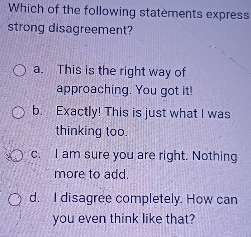 Which of the following statements express
strong disagreement?
a. This is the right way of
approaching. You got it!
b. Exactly! This is just what I was
thinking too.
c. I am sure you are right. Nothing
more to add.
d. I disagree completely. How can
you even think like that?