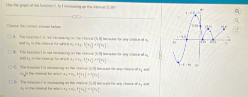 Use the graph of the function f. Is f increasing on the interval [5,9]
Choose the correct answer below
A. The function f is not increasing on the interval [5,9] because for any choice of x_1
and xy in the interval for which x_1
B. The function I is not increasing on the interval [5,9] because for any choice of x
and x - in the interval for which x_1 f(x_2)
C. The function f is increasing on the interval 3, 9] because for any choice of xy and
x in the interval for which x_1 f(x_2)
D. The function f is increasing on the interval [5,9] because for any choice of x+ and
x> in the interval for which x_1