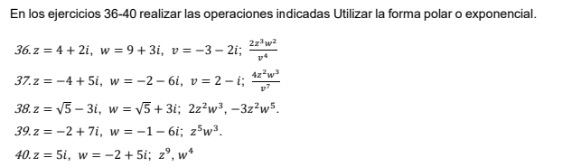 En los ejercicios 36-40 realizar las operaciones indicadas Utilizar la forma polar o exponencial. 
36. z=4+2i, w=9+3i, v=-3-2i;  2z^3w^2/v^4 
37. z=-4+5i, w=-2-6i, v=2-i;  4z^2w^3/v^7 
38. z=sqrt(5)-3i, w=sqrt(5)+3i; 2z^2w^3, -3z^2w^5. 
39. z=-2+7i, w=-1-6i; z^5w^3. 
40. z=5i, w=-2+5i; z^9, w^4