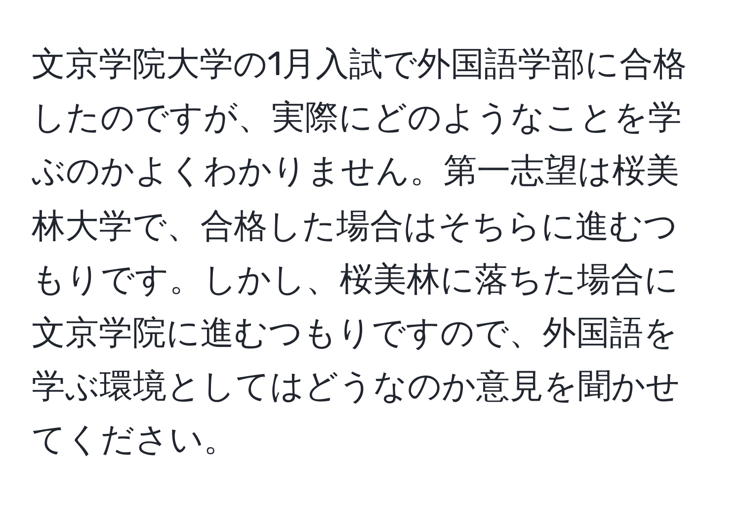 文京学院大学の1月入試で外国語学部に合格したのですが、実際にどのようなことを学ぶのかよくわかりません。第一志望は桜美林大学で、合格した場合はそちらに進むつもりです。しかし、桜美林に落ちた場合に文京学院に進むつもりですので、外国語を学ぶ環境としてはどうなのか意見を聞かせてください。