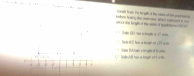 Jonah finds the length of the sides of the quadriatent
before finding the perimeter. Which statement is tru
about the length of the sides of quadrilisters) ABCD?
Side CD has a length of A unts.
Side BC has a length of sqrt(15) unds
Side DA has a length of 5 units.
(-3,1) i-11
Side AB has a length of 6 units
2 j 4 x
-4 -3 -1 . 1
