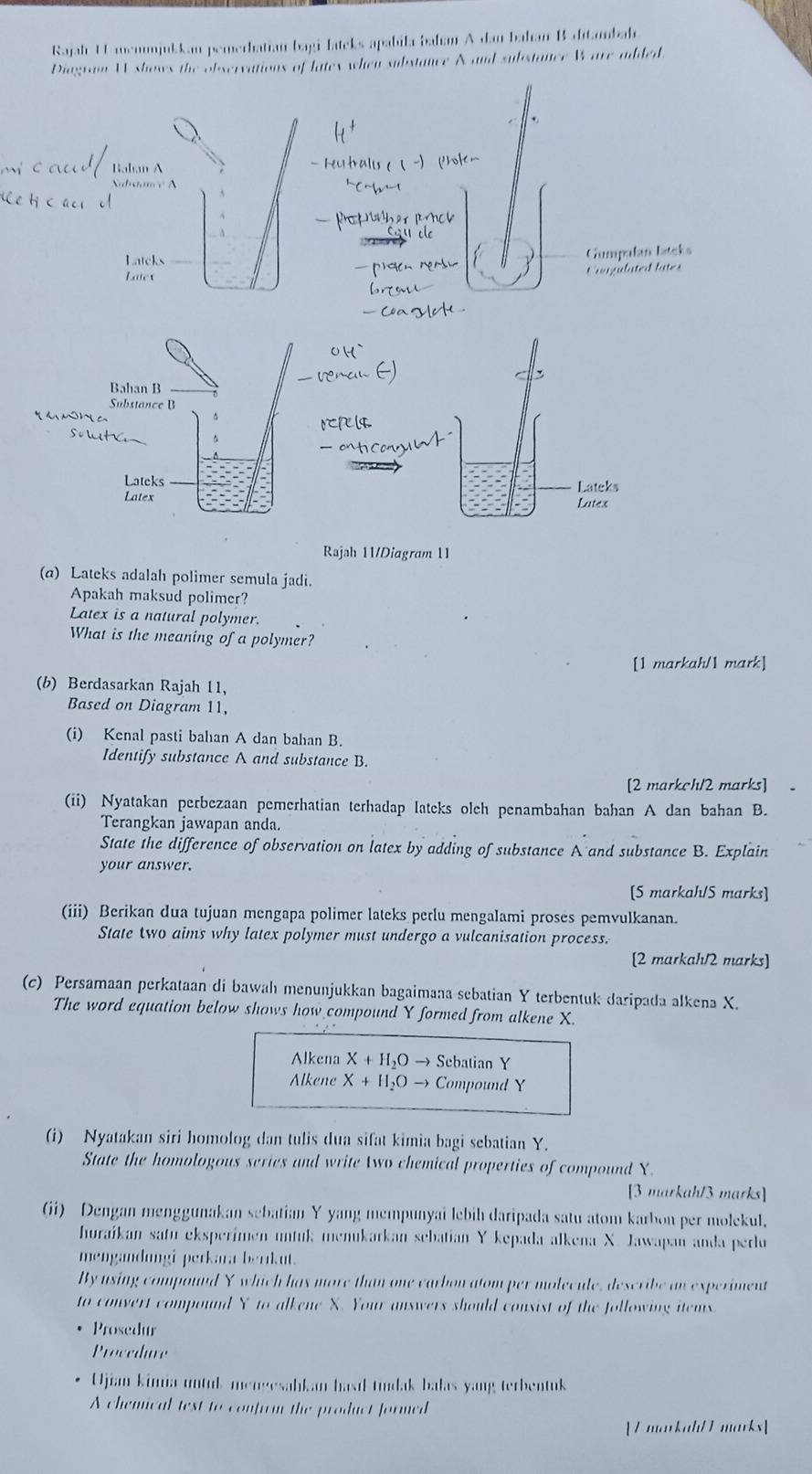 Rajah U memnjukkan pemerbatian bagi-lateks apabila baham A dan bahan B ditonbab
Diagram W shows the observations of latex when substance A and substance Ware added
Bahan A
Nadoance A
Latcks Gumpalan latcks
Later
Cangulated lates
Bahan B
Substance B
m
Lateks
Latex
Rajah 11/Diagram 11
(a) Lateks adalah polimer semula jadi.
Apakah maksud polimer?
Latex is a natural polymer.
What is the meaning of a polymer?
[1 markah/1 mark]
(b) Berdasarkan Rajah 11,
Based on Diagram 11,
(i) Kenal pasti bahan A dan bahan B.
Identify substance A and substance B.
[2 markch/2 marks]
(ii) Nyatakan perbezaan pemerhatian terhadap lateks olch penambahan bahan A dan bahan B.
Terangkan jawapan anda.
State the difference of observation on latex by adding of substance A and substance B. Explain
your answer.
[S markah/S marks]
(iii) Berikan dua tujuan mengapa polimer lateks perlu mengalami proses pemvulkanan.
State two aims why latex polymer must undergo a vulcanisation process.
[2 markah/2 marks]
(c) Persamaan perkataan di bawah menunjukkan bagaimana sebatian Y terbentuk daripada alkena X.
The word equation below shows how compound Y formed from alkene X.
Alkena X+H_2Oto Scbatian Y
Alkene X+H_2Oto Compound Y
(i) Nyatakan siri homolog dan tulis dua sifat kimia bagi sebatian Y.
State the homologous series and write two chemical properties of compound X.
[3 markah/3 marks]
(ii) Dengan menggunakan sebatian Y yang mempunyai lebih daripada satu atom karbon per molekul.
huraíkan satu eksperimen untuk menukarkan sebatian Y kepada alkena X. Jawapan anda perlu
mengandungi perkara berrkut.
By using compound Y which has more than one carbon atom per molecule, describe an experiment
to convert compound Y to alkene X. Your answers should consist of the following items
Prosedur
Procedure
Ujiam kimia untul mengesabkam hasil tundak balas yang terbentuk
A chemical test to confirm the product formed
[ L markah/ 1 marks]