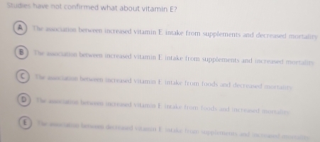 Studies have not confirmed what about vitamin E?
A) The association between increased vitamin E intake from supplements and decreased mortality
B ) The association between increased vitamin E intake from supplements and increased mortality
C ) The association between increased vitamin E intake from foods and decreased mortatity
D) The associanss between increased vitamin E intake from foods and increased morraites
E) The wocation benween decreased vitamin E intake from supplements and increased mortalts