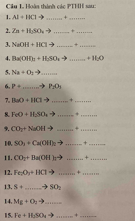 Hoàn thành các PTHH sau: 
1. Al+HClto ... _  +_ 
2. Zn+H_2SO_4 to _+_ 
3. NaOH+HClto ... _  +_ 
4. Ba(OH)_2+H_2SO_4to .......+H_2O _ 
5. Na+O_2to ... _ 
6. P+...to P_2O_5
7. BaO+HClto .......+ _ _ 
8. FeO+H_2SO_4to ........ _  +... _ 
9. CO_2+NaOHto ........+ _ _  .. 
10. SO_3+Ca(OH)_2to ........+ _ _ 
11. CO_2+Ba(OH)_2to ........ _  +_ 
12. Fe_2O_3+HClto ... _  +_ 
13. S+...to SO_2
14. Mg+O_2to ... _ 
15. Fe+H_2SO_4to .......+ _ - _ frac 1