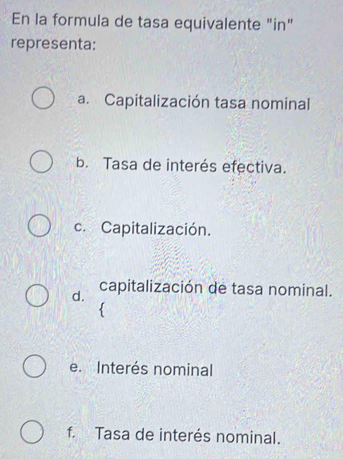 En la formula de tasa equivalente "in"
representa:
a. Capitalización tasa nominal
b. Tasa de interés efectiva.
c. Capitalización.
d.
capitalización de tasa nominal.

e. Interés nominal
f. Tasa de interés nominal.