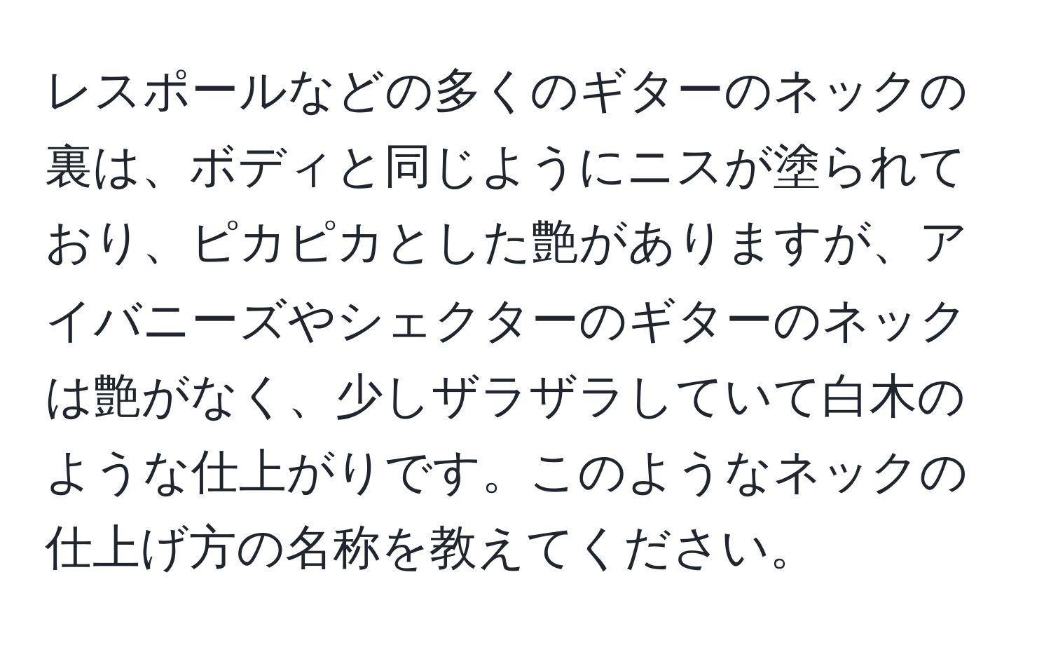 レスポールなどの多くのギターのネックの裏は、ボディと同じようにニスが塗られており、ピカピカとした艶がありますが、アイバニーズやシェクターのギターのネックは艶がなく、少しザラザラしていて白木のような仕上がりです。このようなネックの仕上げ方の名称を教えてください。