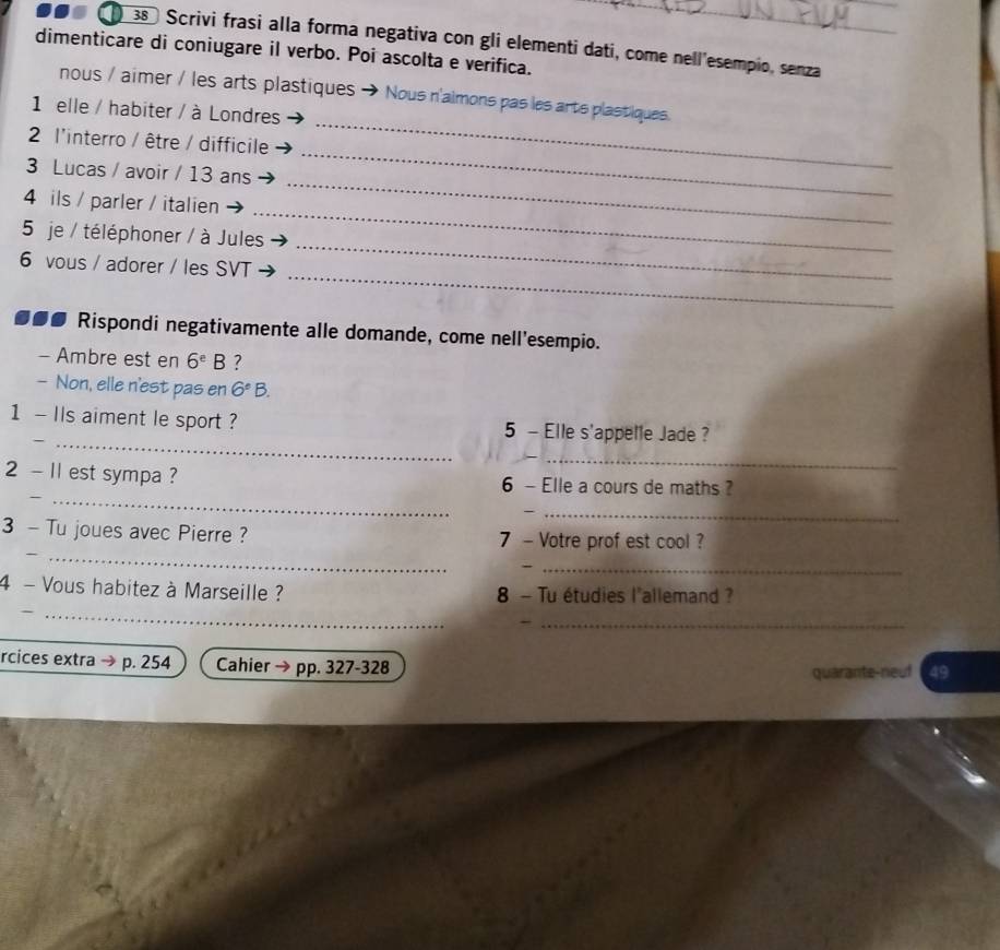 38º Scrivi frasi alla forma negativa con gli elementi dati, come nell'esempio, senza 
dimenticare di coniugare il verbo. Poi ascolta e verifica. 
nous / aimer / les arts plastiques Nous n'aimons pas les arts plastiques. 
1 elle / habiter / à Londres 
2 l'interro / être / difficile 
3 Lucas / avoir / 13 ans 
_ 
_ 
_ 
4 ils / parler / italien 
_ 
_ 
5 je / téléphoner / à Jules 
_ 
6 vous / adorer / les SVT 
●●● Rispondi negativamente alle domande, come nell'esempio. 
- Ambre est en 6^eB ? 
- Non, elle n'est pas en 6°B. 
_ 
1 - IIs aiment le sport ? 5 - Elle s'appelle Jade ? 
_ 
_ 
2 - 11 est sympa ? 6 - Elle a cours de maths ? 
_ 
_ 
3 - Tu joues avec Pierre ? 7 - Votre prof est cool ? 
_ 
_ 
4 - Vous habitez à Marseille ? 8 - Tu étudies l'allemand ? 
_ 
_ 
rcices extra → p. 254 Cahier → pp. 327-328
quarante neuf 49