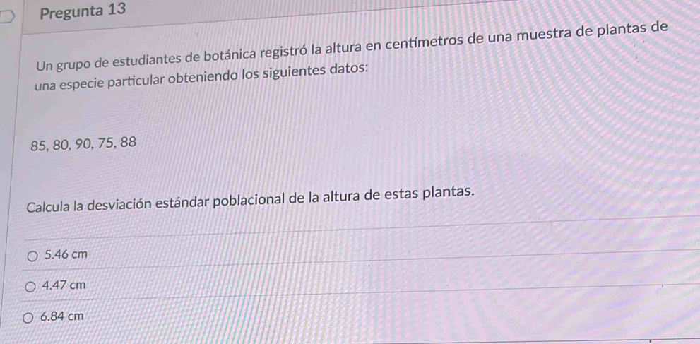 Pregunta 13
Un grupo de estudiantes de botánica registró la altura en centímetros de una muestra de plantas de
una especie particular obteniendo los siguientes datos:
85, 80, 90, 75, 88
Calcula la desviación estándar poblacional de la altura de estas plantas.
5.46 cm
4.47 cm
6.84 cm