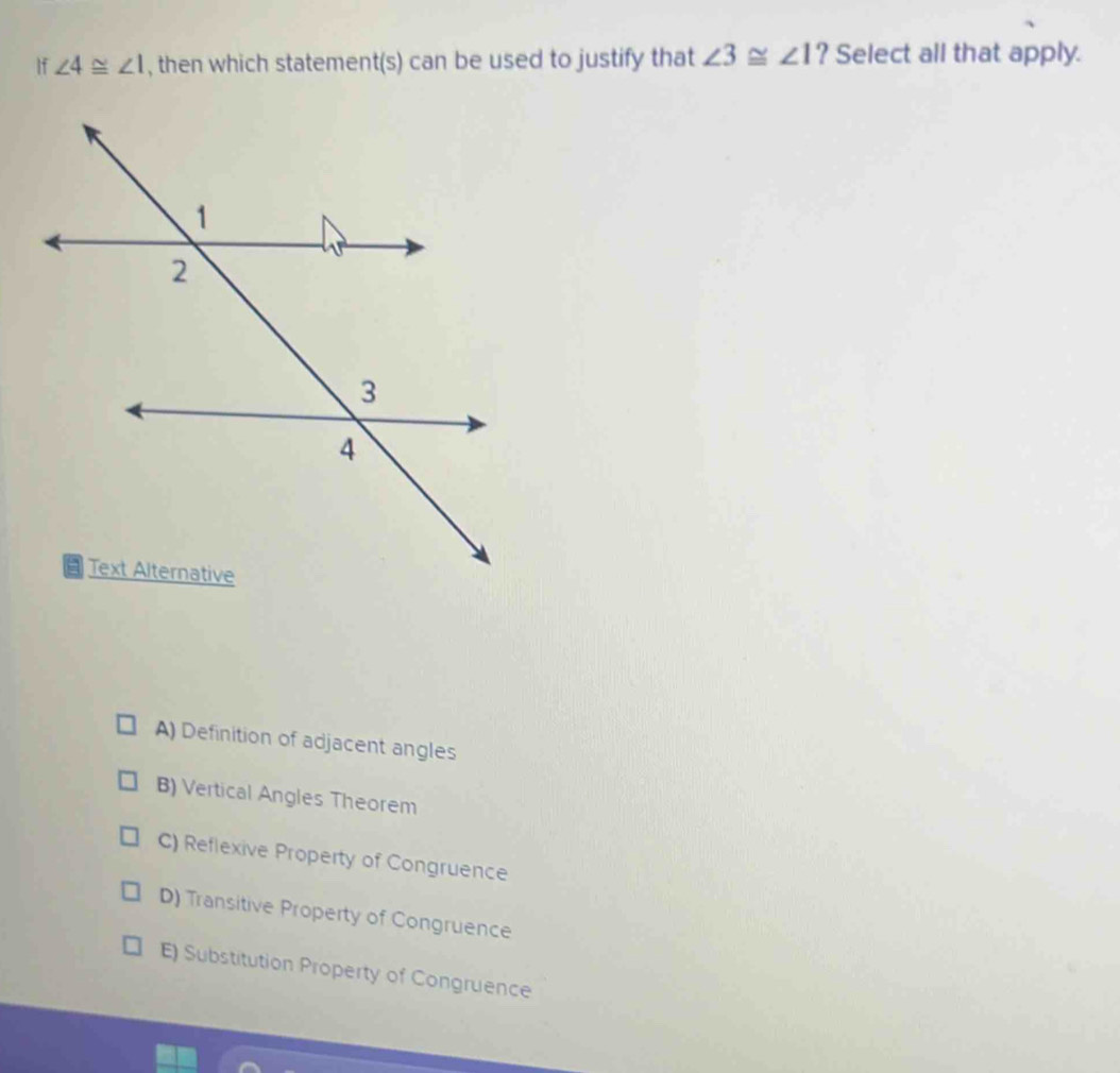 ∠ 3≌ ∠ 1
If ∠ 4≌ ∠ 1 , then which statemer t(s) can be used to justify that . ? Select all that apply.
A) Definition of adjacent angles
B) Vertical Angles Theorem
C) Reflexive Property of Congruence
D) Transitive Property of Congruence
E) Substitution Property of Congruence