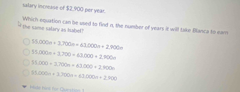 salary increase of $2,900 per year.
Which equation can be used to find n, the number of years it will take Blanca to earn
the same salary as Isabel?
55,000n+3,700n=63,000n+2,900n
55,000n+3,700=63,000+2,900n
55,000+3,700n=63,000+2,900n
55,000n+3,700n=63,000n+2,900
Hide hint for Question 1