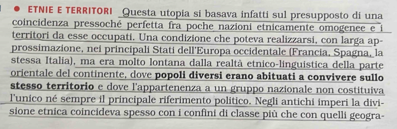 ETNIE E TERRITORI _Questa utopia si basava infatti sul presupposto di una 
coincidenza pressoché perfetta fra poche nazioni etnicamente omogenee e i 
territori da esse occupati. Una condizione che poteva realizzarsi, con larga ap- 
prossimazione, nei principali Stati dell’Europa occidentale (Francia, Spagna, la 
stessa Italia), ma era molto lontana dalla realtà etnico-linguistica della parte 
orientale del continente, dove popoli diversi erano abituati a convivere sullo 
stesso territorio e dove l’appartenenza a un gruppo nazionale non costituiva 
l’unico né sempre il principale riferimento politico. Negli antichi imperi la divi- 
sione etnica coincideva spesso con i confini di classe più che con quelli geogra-