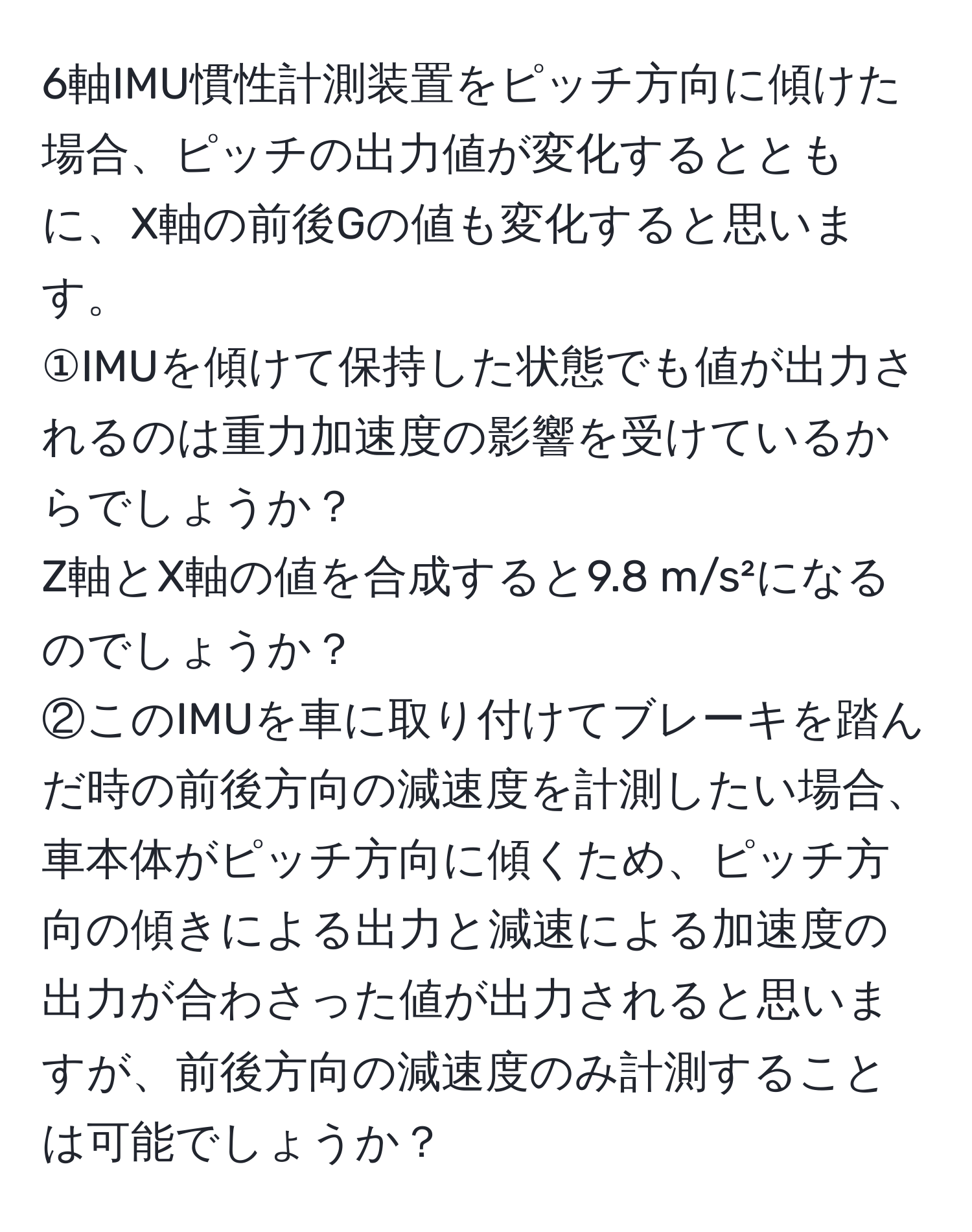 6軸IMU慣性計測装置をピッチ方向に傾けた場合、ピッチの出力値が変化するとともに、X軸の前後Gの値も変化すると思います。  
①IMUを傾けて保持した状態でも値が出力されるのは重力加速度の影響を受けているからでしょうか？  
Z軸とX軸の値を合成すると9.8 m/s²になるのでしょうか？  
②このIMUを車に取り付けてブレーキを踏んだ時の前後方向の減速度を計測したい場合、車本体がピッチ方向に傾くため、ピッチ方向の傾きによる出力と減速による加速度の出力が合わさった値が出力されると思いますが、前後方向の減速度のみ計測することは可能でしょうか？