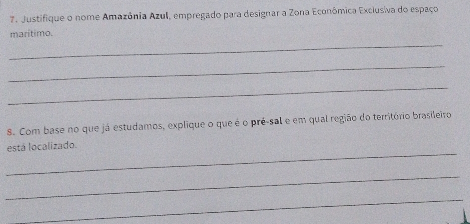 Justifique o nome Amazônia Azul, empregado para designar a Zona Econômica Exclusiva do espaço 
marítimo. 
_ 
_ 
_ 
8. Com base no que já estudamos, explique o que é o pré-sal e em qual região do território brasileiro 
_ 
está localizado. 
_ 
_