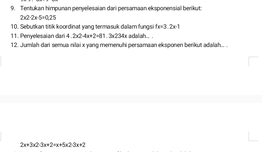 Tentukan himpunan penyelesaian dari persamaan eksponensial berikut:
2* 2-2x-5=0,25
10. Sebutkan titik koordinat yang termasuk dalam fungsi f x=3.2x-1
11. Penyelesaian dari 4.2* 2-4x+2=81.3* 234x adalah... . 
12. Jumlah dari semua nilai x yang memenuhi persamaan eksponen berikut adalah... .
2x+3* 2-3x+2=x+5* 2-3x+2