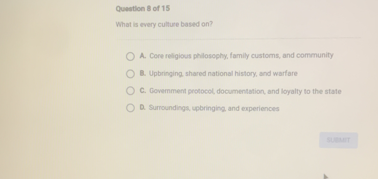 What is every culture based on?
A. Core religious philosophy, family customs, and community
B. Upbringing, shared national history, and warfare
C. Government protocol, documentation, and loyalty to the state
D. Surroundings, upbringing, and experiences
SUBMIT