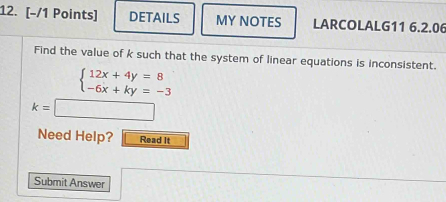 DETAILS MY NOTES LARCOLALG11 6.2.06 
Find the value of k such that the system of linear equations is inconsistent.
beginarrayl 12x+4y=8 -6x+ky=-3endarray.
k=□
Need Help? Read It 
Submit Answer