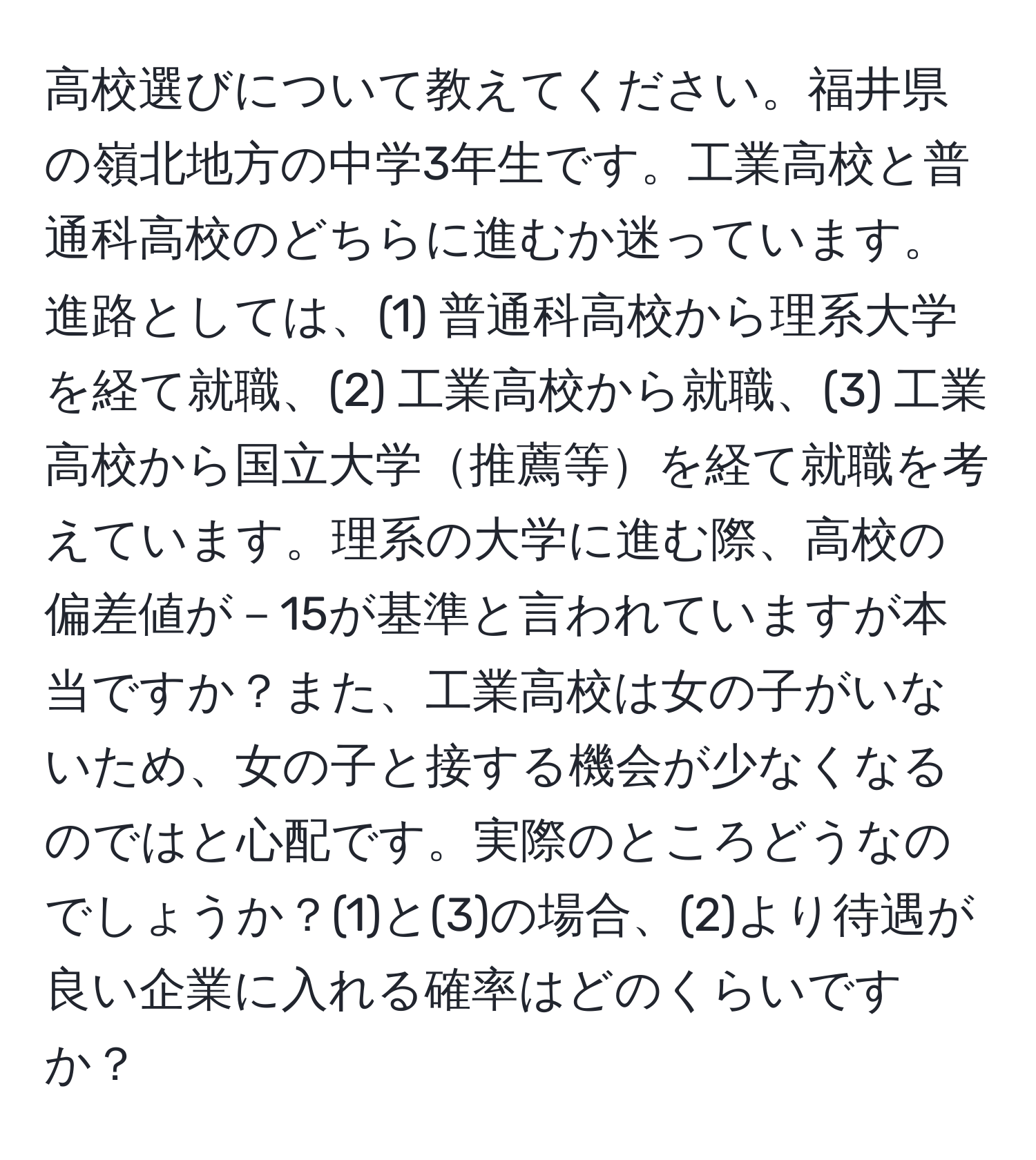 高校選びについて教えてください。福井県の嶺北地方の中学3年生です。工業高校と普通科高校のどちらに進むか迷っています。進路としては、(1) 普通科高校から理系大学を経て就職、(2) 工業高校から就職、(3) 工業高校から国立大学推薦等を経て就職を考えています。理系の大学に進む際、高校の偏差値が－15が基準と言われていますが本当ですか？また、工業高校は女の子がいないため、女の子と接する機会が少なくなるのではと心配です。実際のところどうなのでしょうか？(1)と(3)の場合、(2)より待遇が良い企業に入れる確率はどのくらいですか？