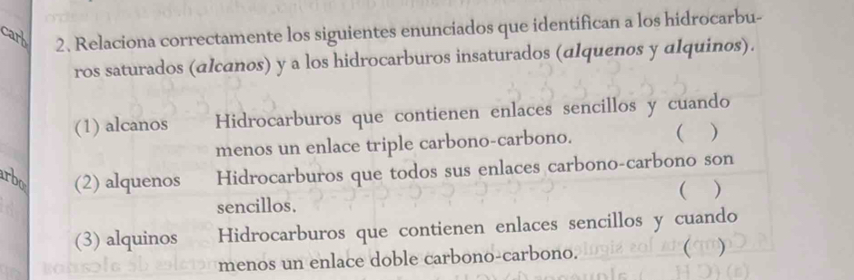 Relaciona correctamente los siguientes enunciados que identifican a los hidrocarbu- 
ros saturados (alcanos) y a los hidrocarburos insaturados (alquenos y alquinos). 
(1) alcanos Hidrocarburos que contienen enlaces sencillos y cuando 
menos un enlace triple carbono-carbono. ( ) 
(2) alquenos Hidrocarburos que todos sus enlaces carbono-carbono son 
( ) 
sencillos. 
(3) alquinos Hidrocarburos que contienen enlaces sencillos y cuando 
menos un enlace doble carbono-carbono.