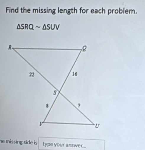 Find the missing length for each problem.
△ SRQsim △ SUV
he missing side is type your answer...