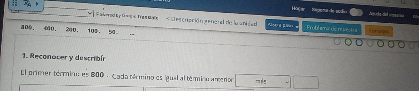 Hogar Soporte de audio Ayuda del sistema 
Powered by Google Translate < Descripción general de la unidad Paso a paso Problema de muestra Consejos
800, 400. 200. 100. 50, 
1. Reconocer y describír 
El primer término es 800 - Cada término es igual al término anterior más