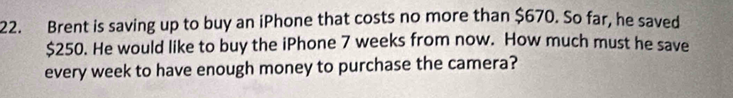 Brent is saving up to buy an iPhone that costs no more than $670. So far, he saved
$250. He would like to buy the iPhone 7 weeks from now. How much must he save 
every week to have enough money to purchase the camera?